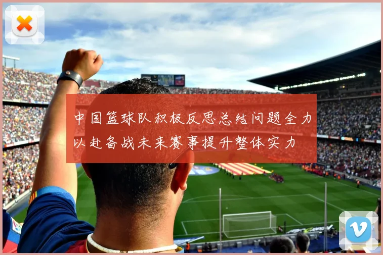 中国篮球队积极反思总结问题全力以赴备战未来赛事提升整体实力