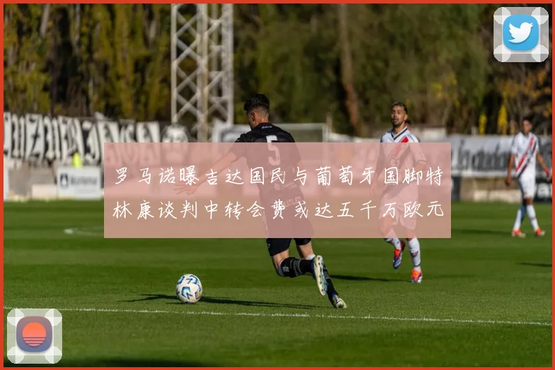罗马诺曝吉达国民与葡萄牙国脚特林康谈判中转会费或达五千万欧元