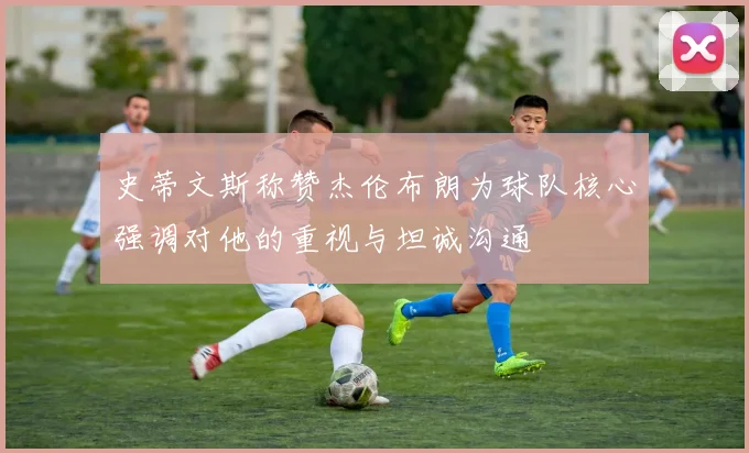 史蒂文斯称赞杰伦布朗为球队核心强调对他的重视与坦诚沟通