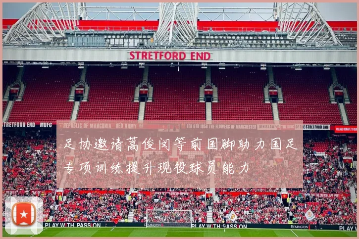 足协邀请蒿俊闵等前国脚助力国足专项训练提升现役球员能力