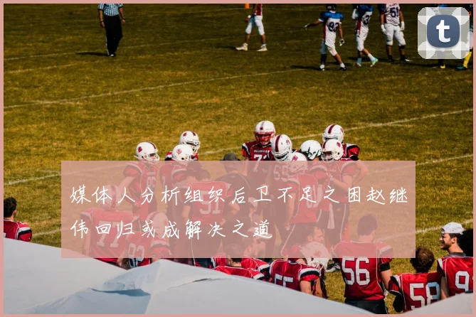 媒体人分析组织后卫不足之困赵继伟回归或成解决之道