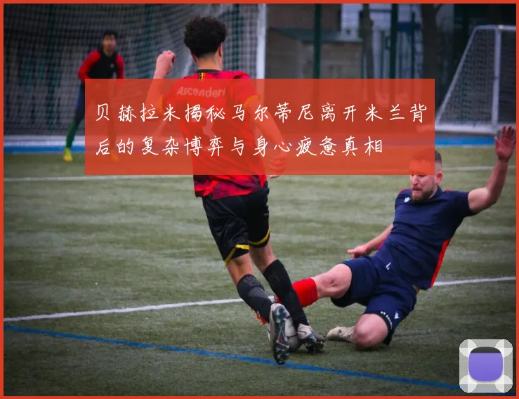 贝赫拉米揭秘马尔蒂尼离开米兰背后的复杂博弈与身心疲惫真相