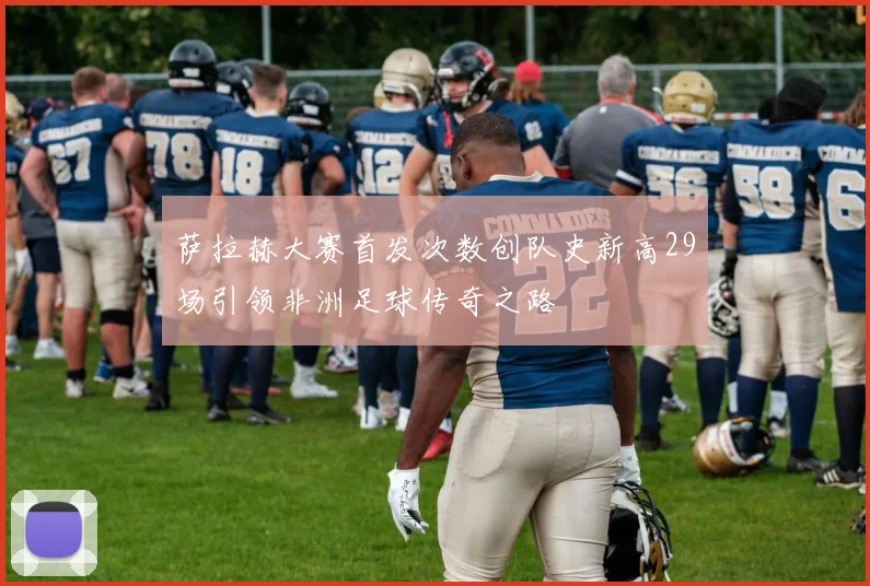 萨拉赫大赛首发次数创队史新高29场引领非洲足球传奇之路