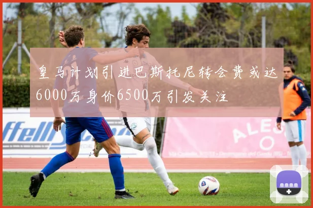 皇马计划引进巴斯托尼转会费或达6000万身价6500万引发关注