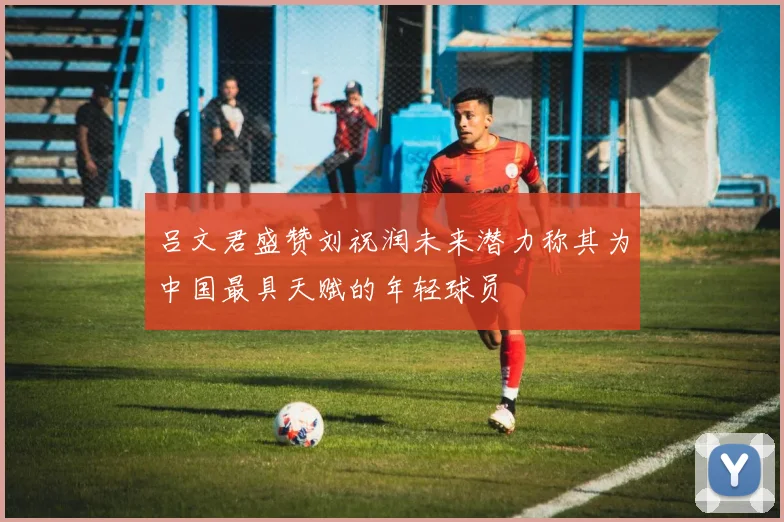 吕文君盛赞刘祝润未来潜力称其为中国最具天赋的年轻球员