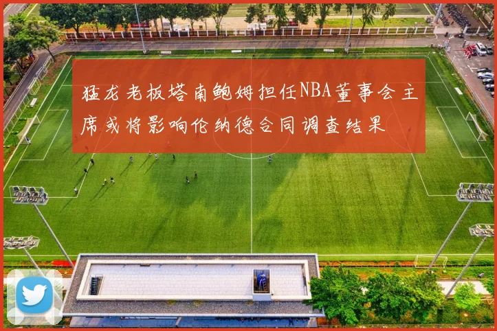 猛龙老板塔南鲍姆担任NBA董事会主席或将影响伦纳德合同调查结果