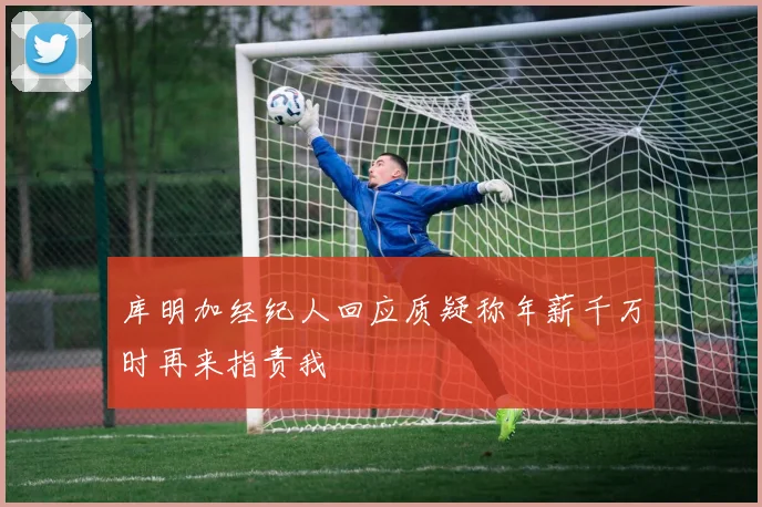 库明加经纪人回应质疑称年薪千万时再来指责我